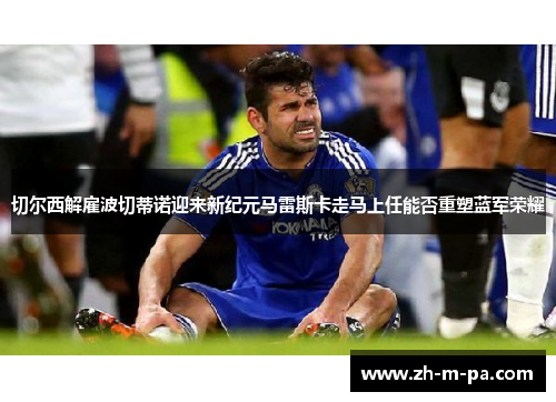 切尔西解雇波切蒂诺迎来新纪元马雷斯卡走马上任能否重塑蓝军荣耀