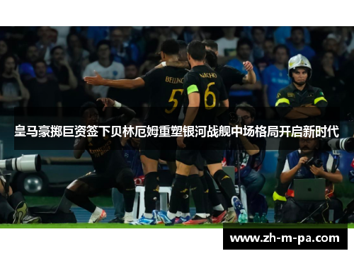 皇马豪掷巨资签下贝林厄姆重塑银河战舰中场格局开启新时代