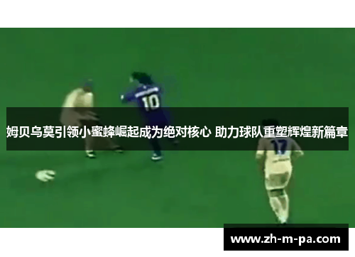 姆贝乌莫引领小蜜蜂崛起成为绝对核心 助力球队重塑辉煌新篇章 姆贝乌莫引领小蜜蜂崛起成为绝对核心 助力球队重塑辉煌新篇章