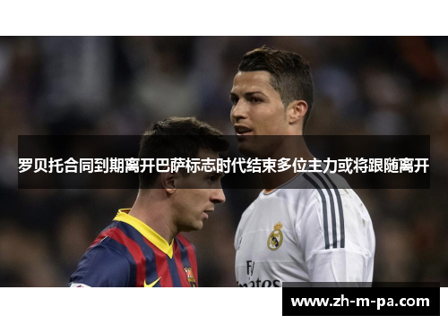 罗贝托合同到期离开巴萨标志时代结束多位主力或将跟随离开