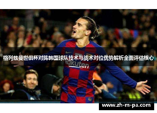 格列兹曼世俱杯对阵韩国球队技术与战术对位优势解析全面评估核心