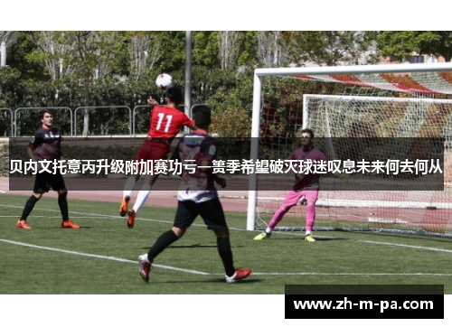 贝内文托意丙升级附加赛功亏一篑季希望破灭球迷叹息未来何去何从 贝内文托意丙升级附加赛功亏一篑季希望破灭球迷叹息未来何去何从