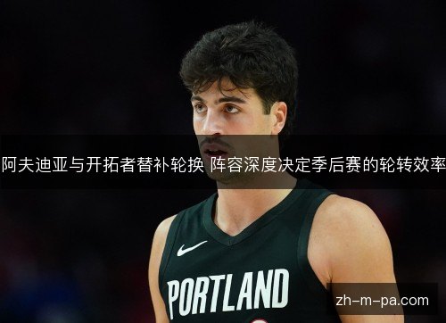 阿夫迪亚与开拓者替补轮换 阵容深度决定季后赛的轮转效率